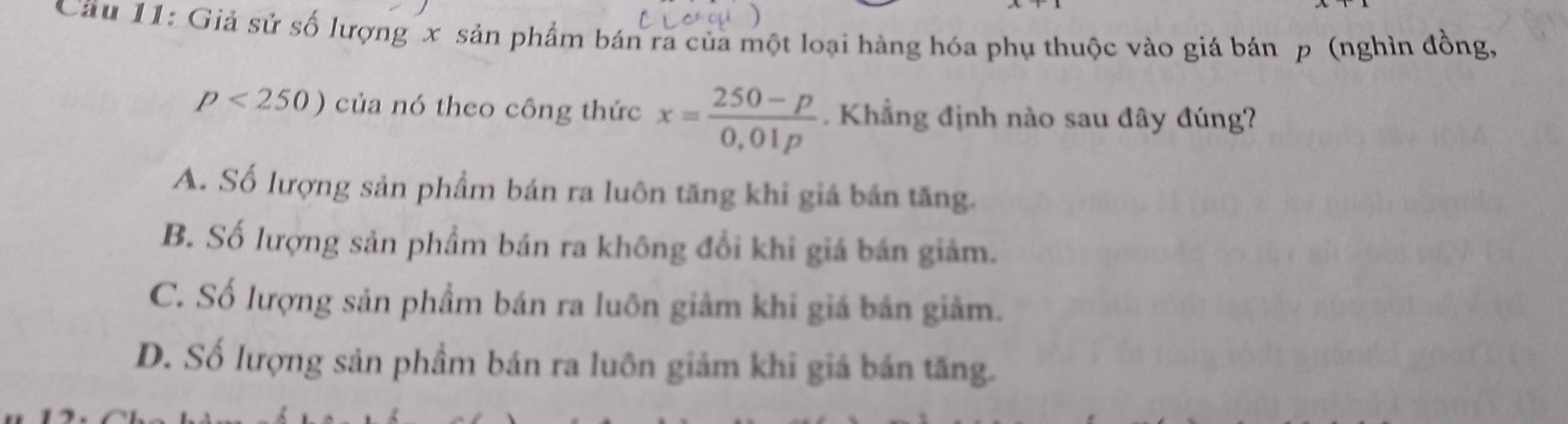 Cầu 11: Giả sử số lượng x sản phẩm bán ra của một loại hàng hóa phụ thuộc vào giá bán p (nghìn đồng,
p<250) của nó theo công thức x= (250-p)/0,01p . Khẳng định nào sau đây đúng?
A. Số lượng sản phẩm bán ra luôn tăng khi giá bán tăng.
B. Số lượng sản phẩm bán ra không đổi khi giá bán giảm.
C. Số lượng sản phẩm bán ra luôn giảm khi giá bán giảm.
D. Số lượng sản phầm bán ra luôn giảm khi giá bán tăng.