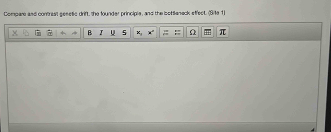 Compare and contrast genetic drift, the founder principle, and the bottleneck effect. (Site 1) 
B I U 5 x_2 x^2 Ω π