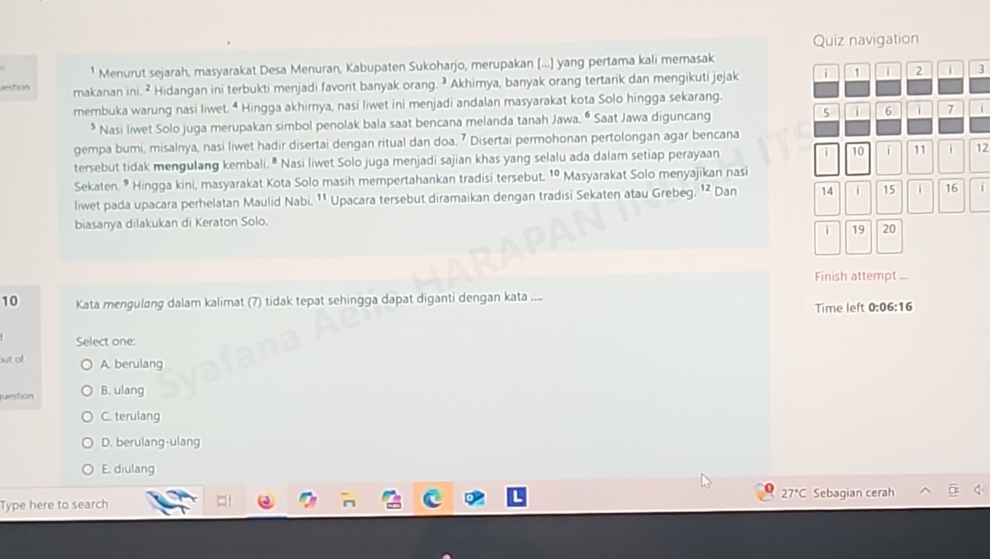 Quiz navigation
¹ Menurut sejarah, masyarakat Desa Menuran, Kabupaten Sukoharjo, merupakan [...] yang pertama kali memasak
estion makanan ini. ² Hidangan ini terbukti menjadi favorit banyak orang. ³ Akhimya, banyak orang tertarik dan mengikuti jejak
i 1 i 2 i 3
membuka warung nasi liwet. “ Hingga akhirnya, nasi liwet ini menjadi andalan masyarakat kota Solo hingga sekarang.
* Nasi liwet Solo juga merupakan simbol penolak bala saat bencana melanda tanah Jawa. • Saat Jawa diguncang 5 i 6 i > i
gempa bumi, misalnya, nasi liwet hadir disertai dengan ritual dan doa. ⁷ Disertai permohonan pertolongan agar bencana
tersebut tidak mengulang kembali. " Nasi liwet Solo juga menjadi sajian khas yang selalu ada dalam setiap perayaan i 10 11 i 12
Sekaten. • Hingga kini, masyarakat Kota Solo masih mempertahankan tradisi tersebut. 1º Masyarakat Solo menyajikan nasi
liwet pada upacara perhelatan Maulid Nabi. ¹¹ Upacara tersebut diramaikan dengan tradisi Sekaten atau Grebeg. ¹² Dan 14 i 15 16
biasanya dilakukan di Keraton Solo.
i 19 20
Finish attempt ...
10 Kata mengulang dalam kalimat (7) tidak tepat sehingga dapat diganti dengan kata .... 6:16
Time left 0:0 
Select one:
out of A. berulang
uestion B. ulang
C. terulang
D. berulang-ulang
E. diulang
Type here to search 27°C Sebagian cerah