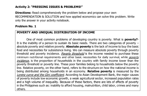 Activity 2: "PRESSING ISSUES & PROBLEMS!” 
Directions: Read comprehensively the problem below and propose your own 
RECOMMENDATION & SOLUTION and how applied economics can solve this problem. Write 
only the answer in your activity notebook. 
Problem No. 1 
POVERTY AND UNEQUAL DISTRIBUTION OF INCOME 
One of most common problems of developing country is poverty. What is poverty?- 
It is the inability of a person to sustain its basic needs. There are two categories of poverty - 
absolute poverty and relative poverty. Absolute poverty is the lack of income to buy the basic 
food and necessities for subsistence living. We can measure absolute poverty through poverty 
threshold and poverty incidence. Poverty threshold is the income needed to purchase these 
minimum nutritional requirements and other basic necessities for daily survival, while poverty 
incidence, is the proportion of households in the country with family income lower than the 
poverty threshold or poverty line. These poor families belong to households below the poverty 
line. Relative poverty, on the other hand, refers to the structure on how the national income is 
being distributed among households in an economy. Relative poverty is measured by the 
Lorenz curve and the Gini coefficient. According to Asian Development Bank, the major causes 
of poverty include low economic growth, a weak agricultural sector, increased population rates 
and a high volume of inequality. Because of these factors, there are lots of effects of poverty 
in the Philippines such as: inability to afford housing, malnutrition, child labor, crimes and many 
others.