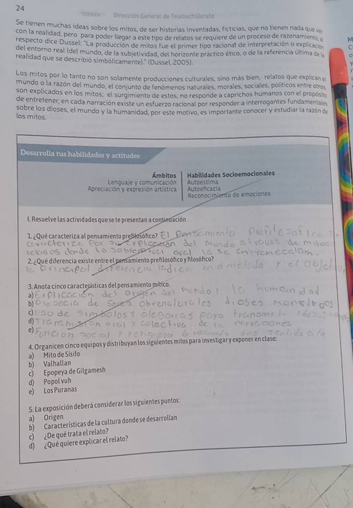 Dirección General de Telebachillerato 
Se tienen muchas ídeas sobre los mitos, de ser historias inventadas, ficticias, que no tienen nada que v 
con la realidad, pero para poder llegar a este tipo de relatos se requiere de un proceso de razonamiento M 
respecto dice Dussel: 'La producción de mitos fue el primer tipo racional de interpretación o explicació C 
del entorno real (del mundo, de la subjetividad, del horizonte práctico ético, o de la referencia última de la 
realidad que se describió simbólicamente).' (Dussel, 2005). 
Los mitos por lo tanto no son solamente producciones culturales, sino más bien, relatos que explican e 
mundo o la razón del mundo, el conjunto de fenomenos naturales, morales, sociales, políticos entre otros 
son explicados en los mitos: el surgimiento de estos, no responde a caprichos humanos con el propósito 
de entretener, en cada narración existe un esfuerzo racional por responder a interrogantes fundamentales 
sobre los dioses, el mundo y la humanidad, por este motivo, es importante conocer y estudiar la razón de 
los mitos.