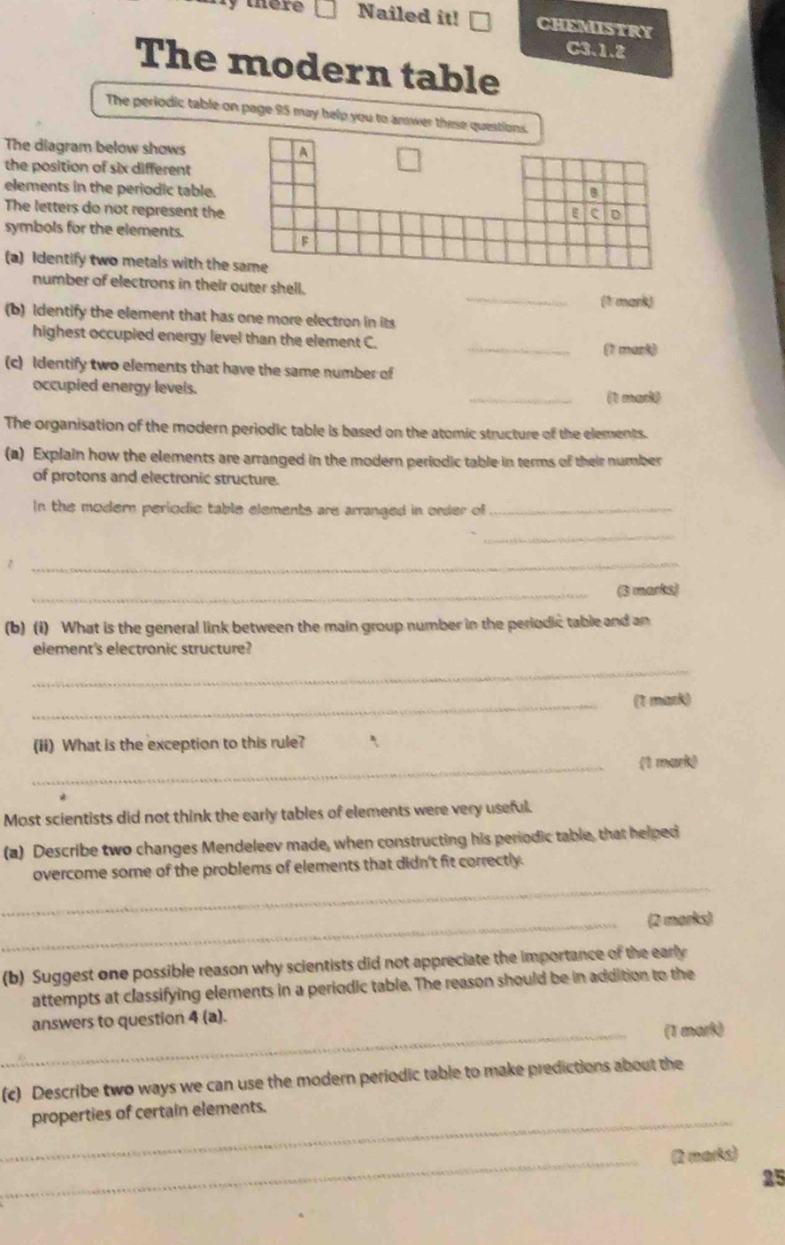 there Nailed it! CHEMISTRY 
C3.1.2 
The modern table 
The periodic table on page 95 may help you to answer these questi 
The diagram below shows 
the position of six different 
elements in the periodic table. 
The letters do not represent the 
symbols for the elements. 
(a) Identify two metals with the 
number of electrons in their outer shell. _(1 mark) 
(b) identify the element that has one more electron in its 
highest occupied energy level than the element C. 
_ 
(1 munt) 
(c) Identify two elements that have the same number of 
occupied energy levels. 
_(1 marit 
The organisation of the modern periodic table is based on the atomic structure of the elements. 
(a) Explain how the elements are arranged in the modern periodic table in terms of their number 
of protons and electronic structure. 
In the modern periodic table elements are arranged in order of_ 
_ 
_ 
_(3 marks) 
(b) (i) What is the general link between the main group number in the periodic table and an 
element's electronic structure? 
_ 
_(1 mark) 
(ii) What is the exception to this rule? 
_(1 mark) 
Most scientists did not think the early tables of elements were very useful. 
(a) Describe two changes Mendeleev made, when constructing his periodic table, that helped 
_ 
overcome some of the problems of elements that didn't fit correctly. 
_(2 marks) 
(b) Suggest one possible reason why scientists did not appreciate the importance of the early 
attempts at classifying elements in a periodic table. The reason should be in addition to the 
answers to question 4 (a). 
_(T mark) 
(c) Describe two ways we can use the modern periodic table to make predictions about the 
_ 
properties of certain elements. 
_(2 marks) 
25