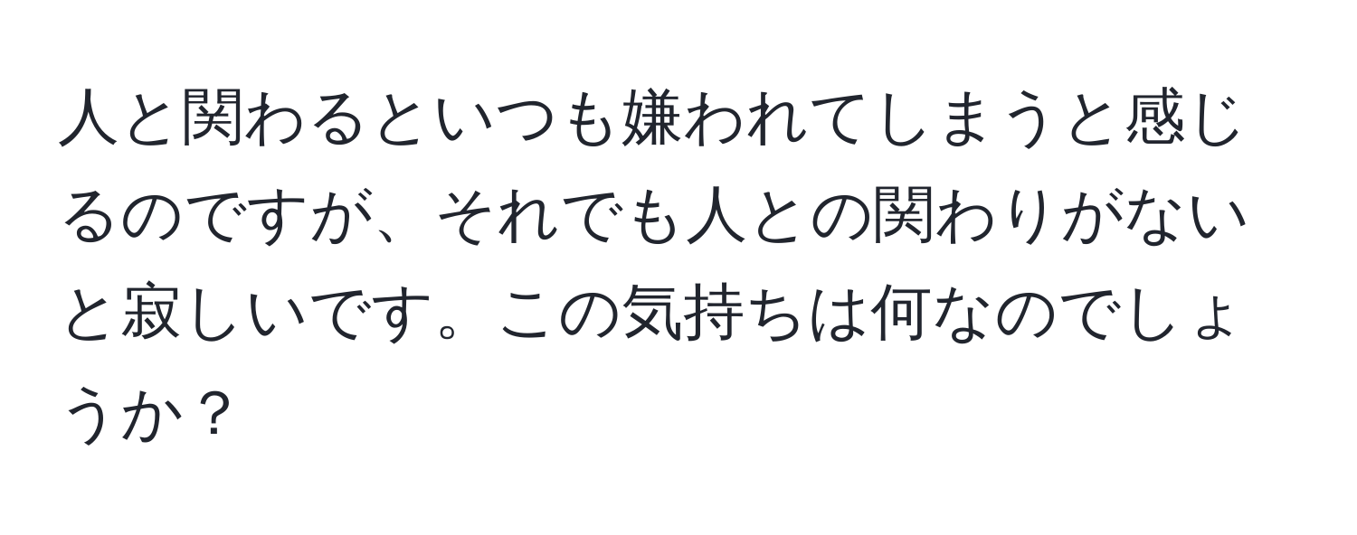 人と関わるといつも嫌われてしまうと感じるのですが、それでも人との関わりがないと寂しいです。この気持ちは何なのでしょうか？