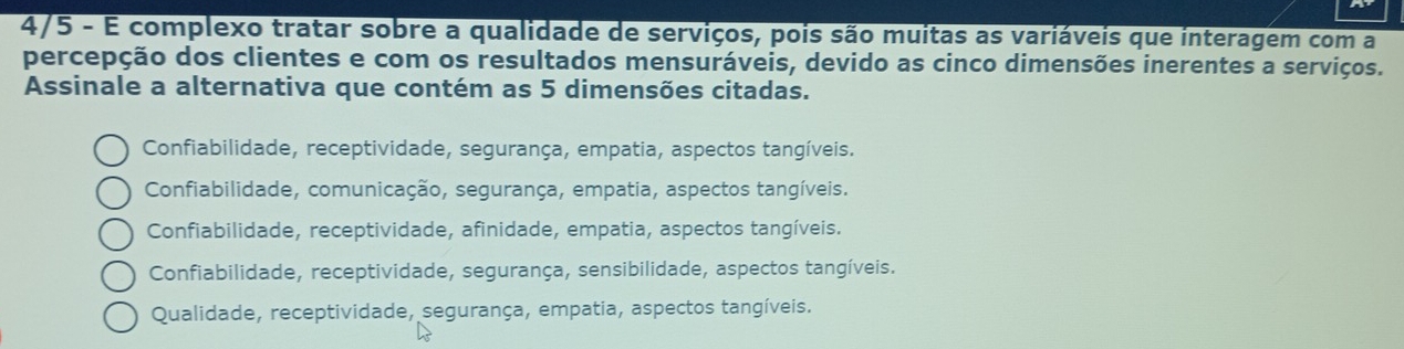 4/5 - É complexo tratar sobre a qualidade de serviços, pois são muitas as variáveis que interagem com a
percepção dos clientes e com os resultados mensuráveis, devido as cinco dimensões inerentes a serviços.
Assinale a alternativa que contém as 5 dimensões citadas.
Confiabilidade, receptividade, segurança, empatia, aspectos tangíveis.
Confiabilidade, comunicação, segurança, empatia, aspectos tangíveis.
Confiabilidade, receptividade, afinidade, empatia, aspectos tangíveis.
Confiabilidade, receptividade, segurança, sensibilidade, aspectos tangíveis.
Qualidade, receptividade, segurança, empatia, aspectos tangíveis.