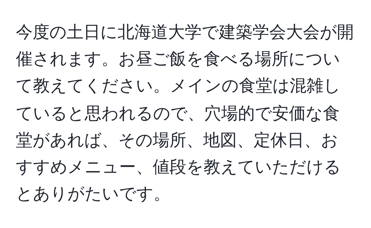 今度の土日に北海道大学で建築学会大会が開催されます。お昼ご飯を食べる場所について教えてください。メインの食堂は混雑していると思われるので、穴場的で安価な食堂があれば、その場所、地図、定休日、おすすめメニュー、値段を教えていただけるとありがたいです。