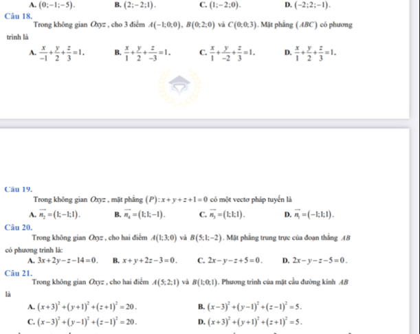 A. (0;-1;-5). B. (2;-2;1). C. (1;-2;0). D. (-2;2;-1).
Câu 18.
Trong không gian Oxyz , cho 3 điểm A(-1;0;0),B(0;2;0) và C(0;0;3).N đặt phẳng (ABC) có phương
trình là
A.  x/-1 + y/2 + z/3 =1. B.  x/1 + y/2 + z/-3 =1. C.  x/1 + y/-2 + z/3 =1. D.  x/1 + y/2 + z/3 =1.
Câu 19,
Trong không gian Oxyz , mặt phẳng (P):x+y+z+1=0 có một vectơ pháp tuyển là
A. overline n_2=(1;-1;1). B. overline n_4=(1;1;-1). C. vector n_3=(1;1;1). D. vector n_1=(-1;1;1).
Câu 20.
Trong không gian Qz , cho hai điểm A(1;3;0) và B(5;1;-2). Mặt phẳng trung trực của đoạn thắng AB
có phương trình là:
A. 3x+2y-z-14=0 B. x+y+2z-3=0. C. 2x-y-z+5=0. D. 2x-y-z-5=0.
Câu 21.
Trong không gian Oxyz , cho hai điểm A(5;2;1) và B(1;0;1). Phương trình của mặt cầu đường kính AB
là
A. (x+3)^2+(y+1)^2+(z+1)^2=20. B. (x-3)^2+(y-1)^2+(z-1)^2=5.
C. (x-3)^2+(y-1)^2+(z-1)^2=20. D. (x+3)^2+(y+1)^2+(z+1)^2=5.