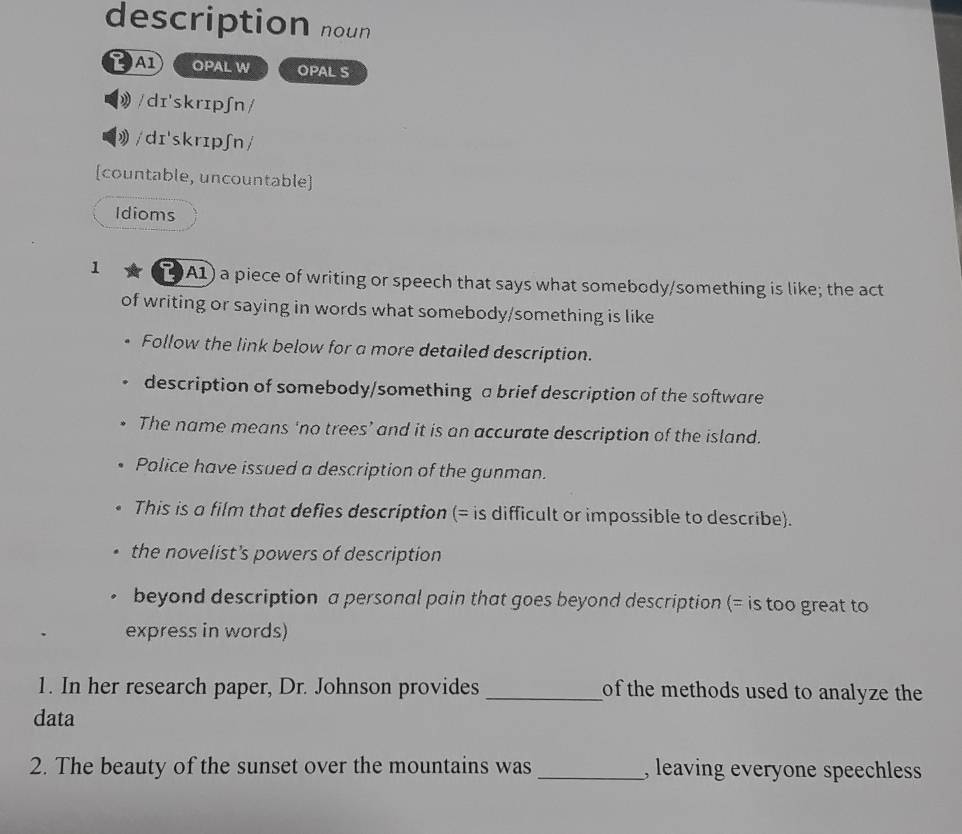 description noun
OPAL W OPAL S
》/dɪ'skrɪpʃn/
/dɪ'skrɪpʃn/
[countable, uncountable]
Idioms
1 19A1) a piece of writing or speech that says what somebody/something is like; the act
of writing or saying in words what somebody/something is like
Follow the link below for a more detailed description.
description of somebody/something a brief description of the software
The name means ‘no trees’ and it is an accurate description of the island.
Police have issued a description of the gunman.
This is a film that defies description (= is difficult or impossible to describe).
the novelist's powers of description
beyond description a personal pain that goes beyond description (= is too great to
express in words)
1. In her research paper, Dr. Johnson provides _of the methods used to analyze the
data
2. The beauty of the sunset over the mountains was _, leaving everyone speechless