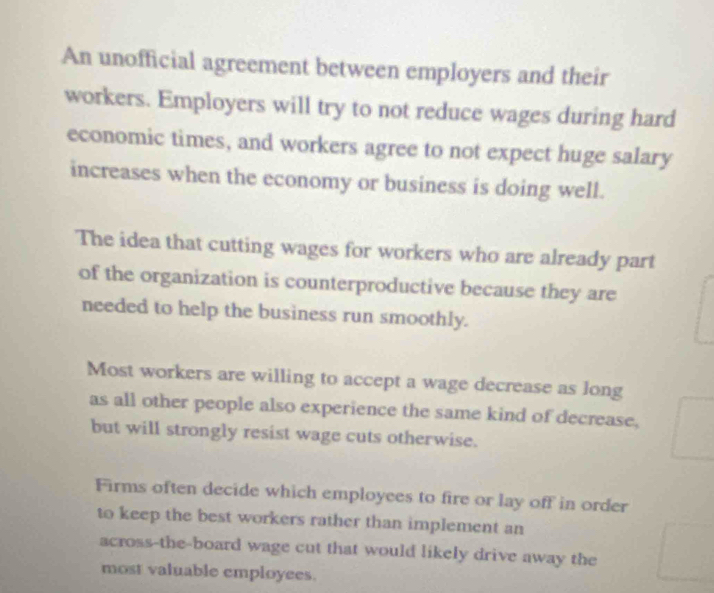 An unofficial agreement between employers and their
workers. Employers will try to not reduce wages during hard
economic times, and workers agree to not expect huge salary
increases when the economy or business is doing well.
The idea that cutting wages for workers who are already part
of the organization is counterproductive because they are
needed to help the business run smoothly.
Most workers are willing to accept a wage decrease as long
as all other people also experience the same kind of decrease,
but will strongly resist wage cuts otherwise.
Firms often decide which employees to fire or lay off in order
to keep the best workers rather than implement an
across-the-board wage cut that would likely drive away the
most valuable employees.