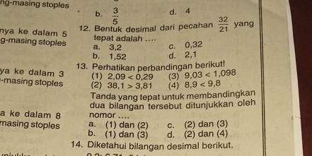 ng-masing stoples
b.  3/5  d. 4
12. Bentuk desimal dari pecahan  32/21  yang
nya ke dalam 5 tepat adalah ....
g-masing stoples a. 3, 2 c. 0, 32
b. 1, 52 d. 2, 1
13. Perhatikan perbandingan berikut!
ya ke dalam 3
-masing stoples (2) (1) 2,09<0,29 (3) 9,03<1,098
38,1>3,81 (4) 8,9<9,8
Tanda yang tepat untuk membandingkan
a ke dalam 8 nomor .... dua bilangan tersebut ditunjukkan oleh
a. (1) dan (2) c. (2) dan (3)
masing stoples b. (1) dan (3) d. (2) dan (4)
14. Diketahui bilangan desimal berikut.