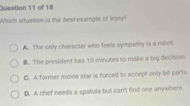 Which situation is the best example of irony?
A. The only character who feels sympathy is a robot
B. The president has 10 minutes to make a big decision
C. A former movie star is forced to accept only bit parts
D. A chef needs a spatula but can't find one anywhere.