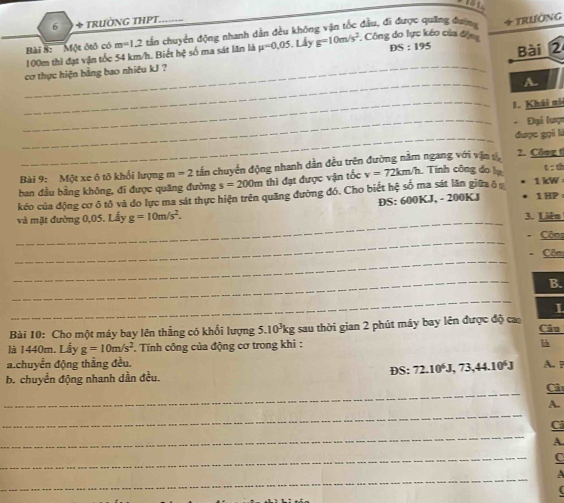 6 + TRƯỜNG THPT. 
Bài 8: ''' Một ôtô có m=1.2 tần chuyển động nhanh dẫn đều không vận tốc đầu, đĩ được quảng đương + Trường
DS:195
Bài 2
100m thì đạt vận tốc 54 km/h. Biết hệ số ma sát lãn là mu =0,05 Lẫy g=10m/s^2 Công do lực kéo của động 
_ 
cơ thực hiện bằng bao nhiêu kJ ? 
A. 
_1. Khái ni 
_- Đại lược 
_được gọi là 
Bài 9: Một xe ô tô khối lượng m=2 tấn chuyển động nhanh dần đều trên đường nằm ngang với vận t 2. Công t 
ban đầu bằng không, đi được quãng đường s=200m thì đạt được vận tốc v=72km/h Tính công do lị 
t t 
kéo của động cơ ô tô và do lực ma sát thực hiện trên quãng đường đó. Cho biết hệ số ma sát lăn giữa ở ư 1 kW :
DS:600K. J, - 200KJ 1 HP : 
_ 
và mặt đường 0,05. Lấy g=10m/s^2. 3. Liên 
_ 
Côns 
_ 
Căm 
_ 
B. 
_ 
I 
Bài 10: Cho một máy bay lên thẳng có khối lượng 5.10^3kg sau thời gian 2 phút máy bay lên được độ ca Câu 
là 1440m. Lấy g=10m/s^2 Tính công của động cơ trong khi : 
là 
a.chuyển động thằng đều. 
b. chuyền động nhanh dần đều. DS: 72.10^6J, 73, 44.10^6J A. P
_ 
Cả 
_ 
A. 
_ 
Cả 
A 
_ 
C 
_ 
a