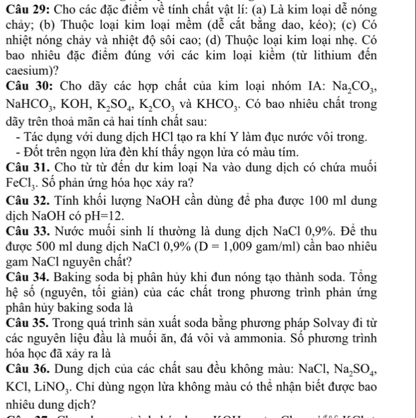 Cho các đặc điểm về tính chất vật lí: (a) Là kim loại dễ nóng
chảy; (b) Thuộc loại kim loại mềm (dễ cắt bằng dao, kéo); (c) Có
nhiệt nóng chảy và nhiệt độ sôi cao; (d) Thuộc loại kim loại nhẹ. Có
bao nhiêu đặc điểm đúng với các kim loại kiểm (từ lithium đến
caesium)?
Câu 30: Cho dãy các hợp chất của kim loại nhóm IA: Na_2CO_3,
Na HCO_3 , KOH, K_2SO_4,K_2CO_3 và KHCO_3. Có bao nhiêu chất trong
dãy trên thoả mãn cả hai tính chất sau:
- Tác dụng với dung dịch HCl tạo ra khí Y làm đục nước vôi trong.
- Đốt trên ngọn lửa đèn khí thấy ngọn lửa có màu tím.
Câu 31. Cho từ từ đến dư kim loại Na vào dung dịch có chứa muối
FeCl₃. Số phản ứng hóa học xảy ra?
Câu 32. Tính khối lượng NaOH cần dùng để pha được 100 ml dung
dịch NaOH có pH=12.
Câu 33. Nước muối sinh lí thường là dung dịch NaCl 0,9%. Để thu
được 500 ml dung dịch NaCl 0,9% (D=1,009 gam/ml) cần bao nhiêu
gam NaCl nguyên chất?
Câu 34. Baking soda bị phân hủy khi đun nóng tạo thành soda. Tổng
hệ số (nguyên, tổi giản) của các chất trong phương trình phản ứng
phân hủy baking soda là
Câu 35. Trong quá trình sản xuất soda bằng phương pháp Solvay đi từ
các nguyên liệu đầu là muối ăn, đá vôi và ammonia. Số phương trình
hóa học đã xảy ra là
Câu 36. Dung dịch của các chất sau đều không màu: NaCl, Na_2SO_4,
KCl, LiN O_3. Chỉ dùng ngọn lừa không màu có thể nhận biết được bao
nhiêu dung dịch?