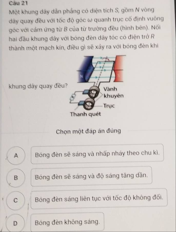 Một khung dây dẫn phẳng có diện tích S, gồm N vòng
dây quay đều với tốc độ góc ω quanh trục cố định vuông
góc với cảm ứng từ B của từ trường đều (hình bên). Nối
hai đầu khung dây với bóng đèn dây tóc có điện trở R
thành một mạch kín, điều gì sẽ xáy ra với bóng đèn khi
khung dây quay đều?
Chọn một đáp án đúng
A Bóng đèn sẽ sáng và nhấp nháy theo chu kì.
B Bóng đèn sẽ sáng và độ sáng tăng dần.
C Bóng đèn sáng liên tục với tốc độ không đối.
D Bóng đèn không sáng.