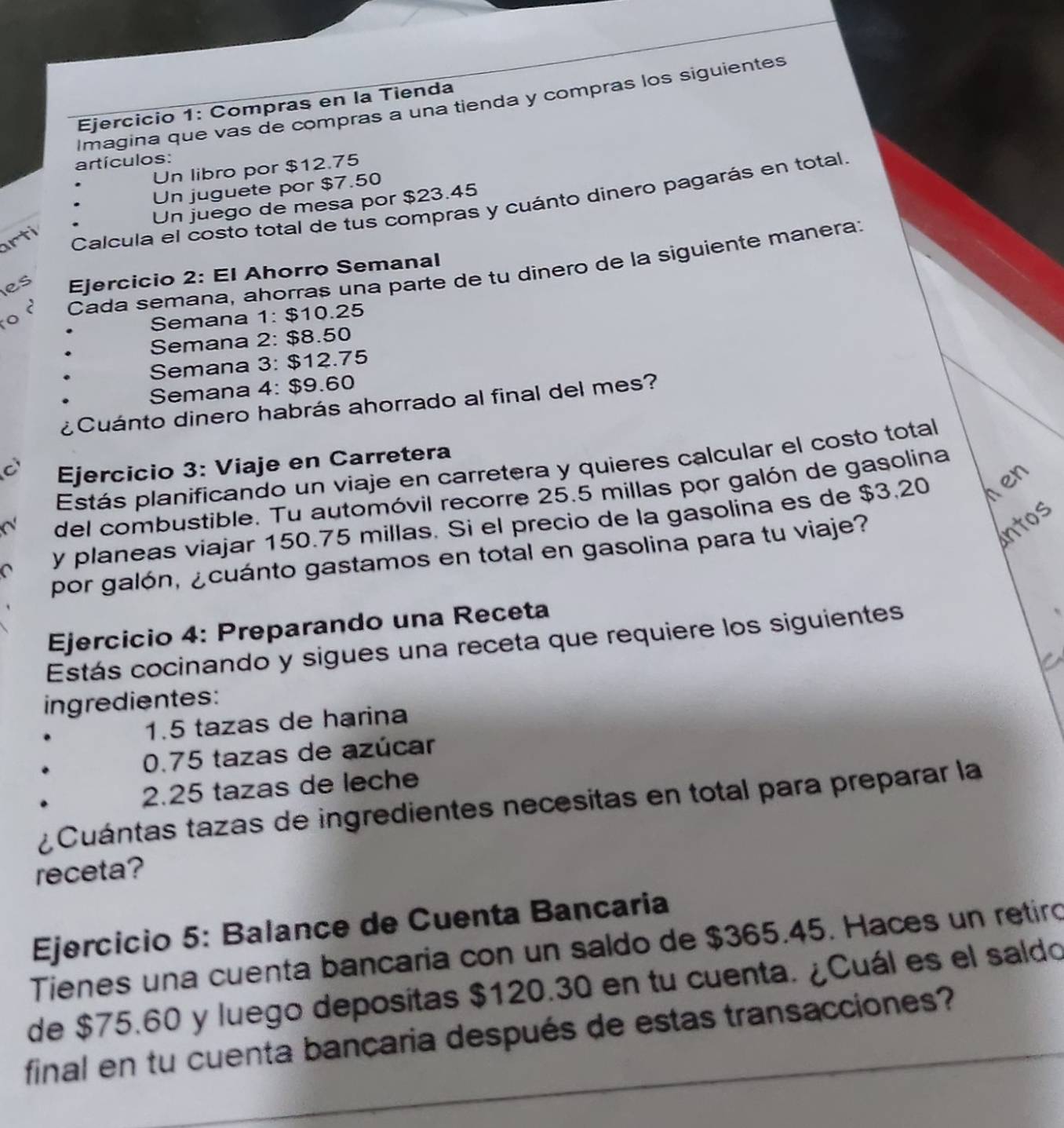 Imagina que vas de compras a una tienda y compras los siguientes 
Ejercicio 1: Compras en la Tienda 
artículos: 
Un libro por $12.75
Un juguete por $7.50
Un juego de mesa por $23.45
rti 
Calcula el costo total de tus compras y cuánto dinero pagarás en total. 
o Cada semana, ahorras una parte de tu dinero de la siguiente manera; 
es Ejercicio 2: El Ahorro Semanal 
Semana 1: $10.25
Semana 2: $8.50
Semana 3: $12.75
Semana 4: $9.60
¿Cuánto dinero habrás ahorrado al final del mes? 
C Ejercicio 3: Viaje en Carretera 
Estás planificando un viaje en carretera y quieres calcular el costo total 
del combustible. Tu automóvil recorre 25.5 millas por galón de gasolina 
y planeas viajar 150.75 millas. Si el precio de la gasolina es de $3,20 hen 
por galón, ¿cuánto gastamos en total en gasolina para tu viaje? 
antos 
Ejercicio 4: Preparando una Receta 
Estás cocinando y sigues una receta que requiere los siguientes 
ingredientes:
1.5 tazas de harina
0.75 tazas de azúcar
2.25 tazas de leche 
¿Cuántas tazas de ingredientes necesitas en total para preparar la 
receta? 
Ejercicio 5: Balance de Cuenta Bancaria 
Tienes una cuenta bancaria con un saldo de $365.45. Haces un retiró 
de $75.60 y luego depositas $120.30 en tu cuenta. ¿Cuál es el saldo 
final en tu cuenta bancaria después de estas transacciones?