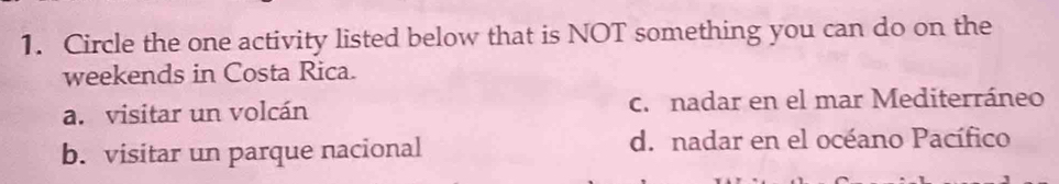 Circle the one activity listed below that is NOT something you can do on the
weekends in Costa Rica.
a. visitar un volcán c. nadar en el mar Mediterráneo
b. visitar un parque nacional d. nadar en el océano Pacífico