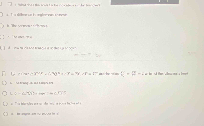 What does the scale factor indicate in similar triangles?
a. The difference in angle measurements
b. The perimeter difference
c. The area ratio
d. How much one triangle is scaled up or down
2. Given △ XYZsim △ PQR ∠ X=70°, ∠ P=70° , and the ratios  XY/PQ = XZ/PR =2 , which of the following is true?
a. The triangles are congruent
b. Only △ PQR is larger than △ XYZ
c. The triangles are similar with a scale factor of 2
d. The angles are not proportional