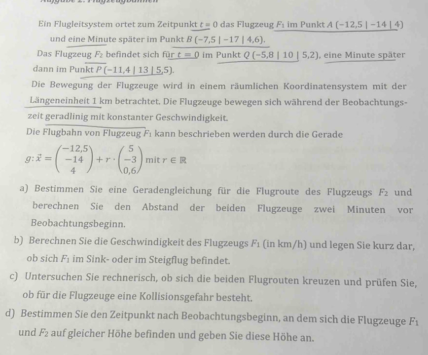 Ein Flugleitsystem ortet zum Zeitpunkt t=0 das Flugzeug F_1 im Punkt A(-12,5|-14|4)
und eine Minute später im Punkt B(-7,5|-17|4,6).
Das Flugzeug F_2 befindet sich für t=0 im Punkt Q(-5,8|10|5,2) , eine Minute später
dann im Punkt P(-11,4|_ 13|5,5).
Die Bewegung der Flugzeuge wird in einem räumlichen Koordinatensystem mit der
Längeneinheit 1 km betrachtet. Die Flugzeuge bewegen sich während der Beobachtungs-
zeit geradlinig mit konstanter Geschwindigkeit.
Die Flugbahn von Flugzeug F_1 kann beschrieben werden durch die Gerade
g:vector x=beginpmatrix -12,5 -14 4endpmatrix +r· beginpmatrix 5 -3 0,6endpmatrix mit r∈ R
a) Bestimmen Sie eine Geradengleichung für die Flugroute des Flugzeugs F_2 und
berechnen Sie den Abstand der beiden Flugzeuge zwei Minuten vor
Beobachtungsbeginn.
b) Berechnen Sie die Geschwindigkeit des Flugzeugs F_1 (in km/h) und legen Sie kurz dar,
ob sich F_1 im Sink- oder im Steigflug befindet.
c) Untersuchen Sie rechnerisch, ob sich die beiden Flugrouten kreuzen und prüfen Sie,
ob für die Flugzeuge eine Kollisionsgefahr besteht.
d) Bestimmen Sie den Zeitpunkt nach Beobachtungsbeginn, an dem sich die Flugzeuge F_1
und F_2 auf gleicher Höhe befinden und geben Sie diese Höhe an.