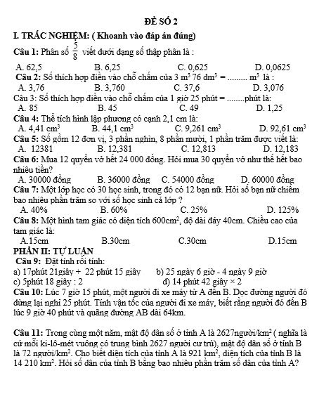 Đề SÓ 2
I. TRÁC NGHIỆM: ( Khoanh vào đáp án đúng)
Câu 1: Phân số  5/8  viết đưới đạng sổ thập phân là :
A. 62,5 B. 6,25 C. 0,625 D. 0,0625
Câu 2: Số thích hợp điền vào chỗ chẩm của 3m^376dm^3= _ m^3 1à :
A. 3,76 B. 3,760 C. 37,6 D. 3,076
Câu 3: Sổ thích hợp điền vào chỗ chấm của 1 giờ 25 phút =_ phút là:
A. 85 B. 45 C. 49 D. 1,25
Cầâu 4: Thể tích hình lập phương có cạnh 2,1 cm là:
A. 4,41cm^3 B. 44,1cm^3 C. 9,261cm^3 D. 92,61cm^3
Cầu 5: Sổ gồm 12 đơn vị, 3 phần nghìn, 8 phần mười, 1 phần trăm được viết là:
A. 12381 B. 12,381 C. 12,813 D. 12.183
Cầu 6: Mua 12 quyển vở hết 24 000 đồng. Hỏi mua 30 quyển vở như thể hết bao
nhiêu tiền?
A. 30000 đồng B. 36000 đồng C. 54000 đồng D. 60000 đồng
Câu 7: Một lớp học có 30 học sinh, trong đó có 12 bạn nữ. Hỏi số bạn nữ chiềm
bao nhiêu phần trăm so với sổ học sinh cả lớp ?
A. 40% B. 60% C. 25% D. 125%
Câu 8: Một hình tam giác có diện tích 600cm^2 , độ dài đây 40cm. Chiều cao của
tam giác là:
A.15cm B.30cm C.30cm D.15cm
PhÀN II: Tư LUAN
Câu 9: Đặt tính rồi tính:
a) 17phút 21giây + 22 phút 15 giây b) 25 ngày 6 giờ - 4 ngày 9 giờ
c) 5phút 18 giây : 2 d) 14 phút 42 giây * 2
Câu 10: Lúc 7 giờ 15 phút, một người đi xe máy từ A đên B. Dọc đường người đó
dùng lại nghỉ 25 phút. Tính vận tốc của người đi xe máy, biết rằng người đó đến B
lúc 9 giờ 40 phút và quãng đường AB đài 64km.
Câu 11: Trong cùng một năm, mật độ dân sổ ở tỉnh A là 2627ngườii km^2 ( nghĩa là
cứ mỗi ki-lô-mét vuồng có trung bình 2627 người cư trú), mật độ dân số ở tỉnh B
là 72 người /km^2. Cho biết diên tích của tỉnh A là 921km^2. diên tích của tỉnh B là
14210km^2. Hỏi số dân của tỉnh B bằng bao nhiêu phần trăm số dân của tỉnh A?