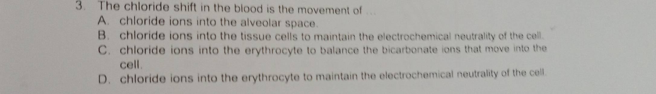 The chloride shift in the blood is the movement of ...
A. chloride ions into the alveolar space.
B. chloride ions into the tissue cells to maintain the electrochemical neutrality of the cell.
C. chloride ions into the erythrocyte to balance the bicarbonate ions that move into the
cell.
D. chloride ions into the erythrocyte to maintain the electrochemical neutrality of the cell.