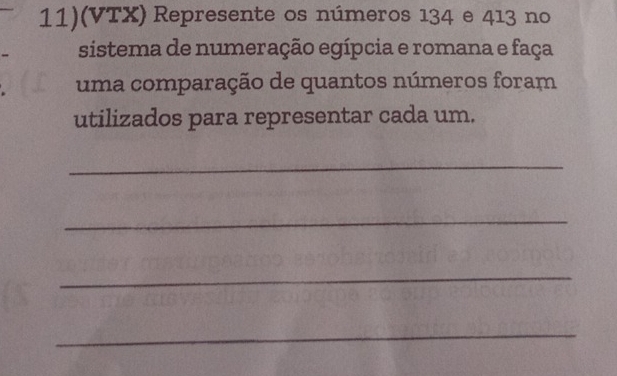 11)(VTX) Represente os números 134 e 413 no 
sistema de numeração egípcia e romana e faça 
uma comparação de quantos números foram 
utilizados para representar cada um. 
_ 
_ 
_ 
_