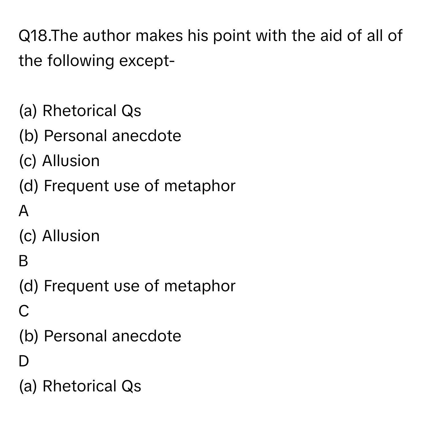 Q18.The author makes his point with the aid of all of the following except-    
  
(a) Rhetorical Qs                                       

(b) Personal anecdote     

(c) Allusion                                               
 

(d) Frequent use of metaphor    

A  
(c) Allusion                                               
 
 


B  
(d) Frequent use of metaphor     


C  
(b) Personal anecdote     
 


D  
(a) Rhetorical Qs