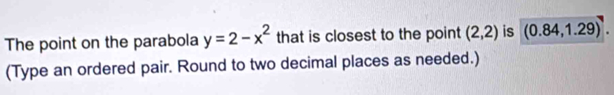 The point on the parabola y=2-x^2 that is closest to the point (2,2) is (0.84,1.29). 
(Type an ordered pair. Round to two decimal places as needed.)