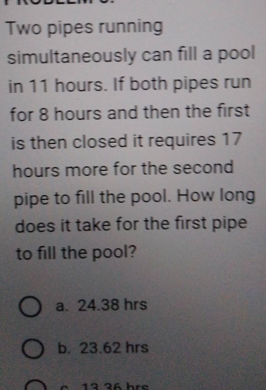 Two pipes running
simultaneously can fill a pool
in 11 hours. If both pipes run
for 8 hours and then the first
is then closed it requires 17
hours more for the second
pipe to fill the pool. How long
does it take for the first pipe
to fill the pool?
a. 24.38 hrs
b. 23.62 hrs
é 12 36 hre