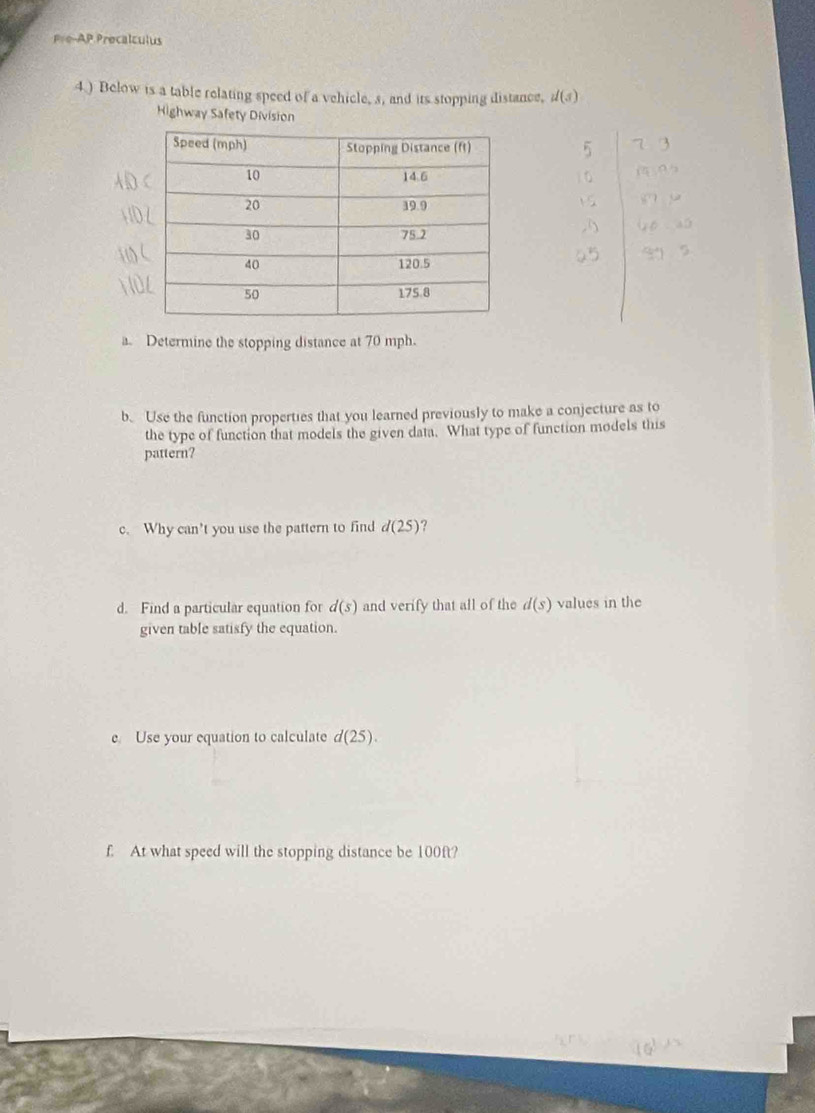 Pre-AP Procalculus 
4 ) Below is a table relating speed of a vehicle, s, and its stopping distance, d(s)
Highway Safety Division 
a. Determine the stopping distance at 70 mph. 
b. Use the function properties that you learned previously to make a conjecture as to 
the type of function that models the given data. What type of function models this 
pattern? 
c. Why can’t you use the pattern to find d(25) ? 
d. Find a particular equation for d(s) and verify that all of the d(s) values in the 
given table satisfy the equation. 
e. Use your equation to calculate d(25). 
f. At what speed will the stopping distance be 100ft?