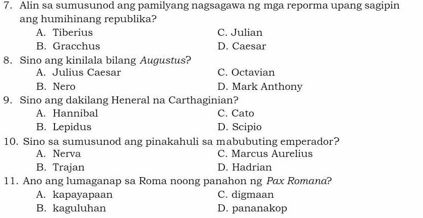 Alin sa sumusunod ang pamilyang nagsagawa ng mga reporma upang sagipin
ang humihinang republika?
A. Tiberius C. Julian
B. Gracchus D. Caesar
8. Sino ang kinilala bilang Augustus?
A. Julius Caesar C. Octavian
B. Nero D. Mark Anthony
9. Sino ang dakilang Heneral na Carthaginian?
A. Hannibal C. Cato
B. Lepidus D. Scipio
10. Sino sa sumusunod ang pinakahuli sa mabubuting emperador?
A. Nerva C. Marcus Aurelius
B. Trajan D. Hadrian
11. Ano ang lumaganap sa Roma noong panahon ng Pαx Romana?
A. kapayapaan C. digmaan
B. kaguluhan D. pananakop