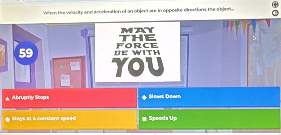 When the velocity and acceleration of an object are in opposite directions the object...
MAY
THE
FORCE
59 BE WITH
YOU
Abruptly Stops Slows Down
Stays at a constant speed Speeds Up