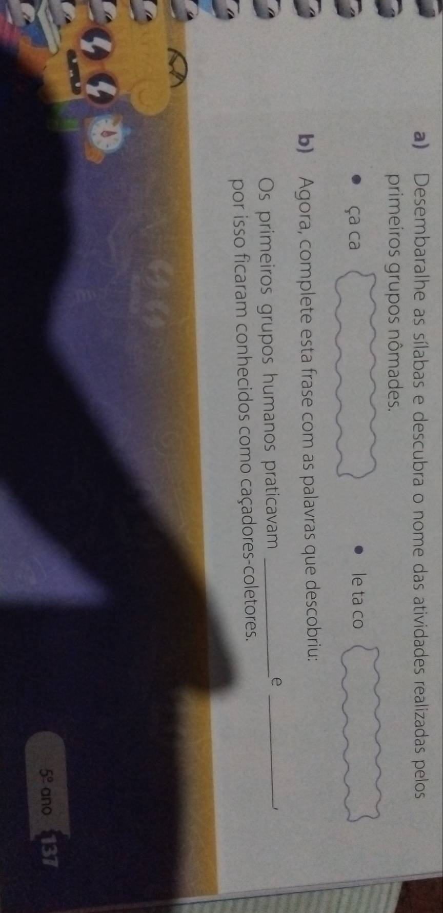 Desembaralhe as sílabas e descubra o nome das atividades realizadas pelos 
primeiros grupos nômades. 
ça ca le ta co 
b) Agora, complete esta frase com as palavras que descobriu: 
Os primeiros grupos humanos praticavam_ 
_e 
_1 
por isso ficaram conhecidos como caçadores-coletores.
5° ano 137