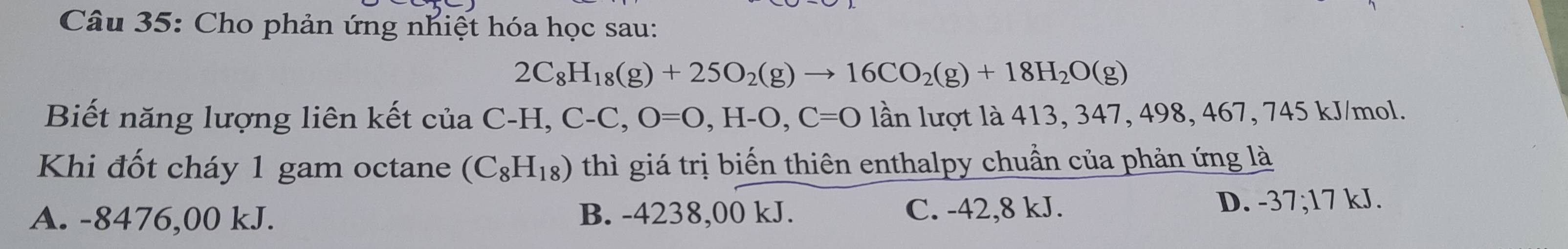 Cho phản ứng nhiệt hóa học sau:
2C_8H_18(g)+25O_2(g)to 16CO_2(g)+18H_2O(g)
Biết năng lượng liên kết của C-H, C-C, O=O, H-O, C=O lần lượt là 413, 347, 498, 467, 745 kJ/mol.
Khi đốt cháy 1 gam octane (C_8H_18) thì giá trị biến thiên enthalpy chuẩn của phản ứng là
A. -8476,00 kJ. B. -4238,00 kJ. C. -42,8 kJ. D. -37; 17 kJ.