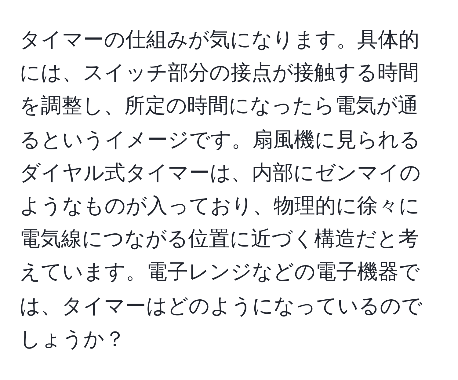 タイマーの仕組みが気になります。具体的には、スイッチ部分の接点が接触する時間を調整し、所定の時間になったら電気が通るというイメージです。扇風機に見られるダイヤル式タイマーは、内部にゼンマイのようなものが入っており、物理的に徐々に電気線につながる位置に近づく構造だと考えています。電子レンジなどの電子機器では、タイマーはどのようになっているのでしょうか？