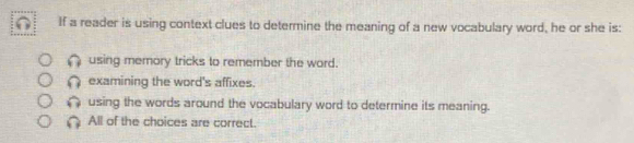 If a reader is using context clues to determine the meaning of a new vocabulary word, he or she is:
using memory tricks to remember the word.
examining the word's affixes.
using the words around the vocabulary word to determine its meaning.
All of the choices are correct.