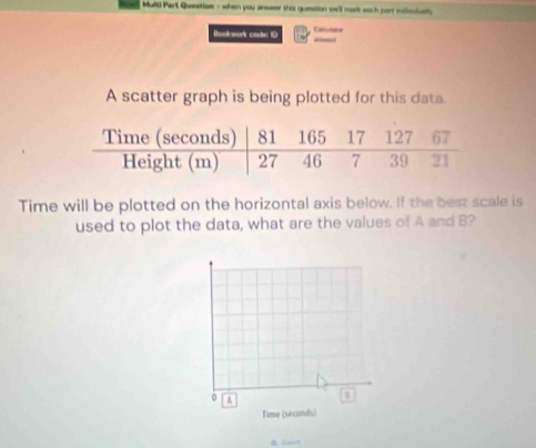 Multl Part Queetion - when you ansaer this question we'll mark soch part inclssiualy 
Donk work cote ID Camutator 
A scatter graph is being plotted for this data. 
Time will be plotted on the horizontal axis below. If the best scale is 
used to plot the data, what are the values of A and B?