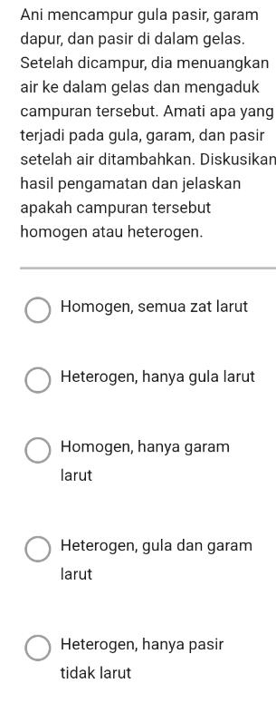 Ani mencampur gula pasir, garam
dapur, dan pasir di dalam gelas.
Setelah dicampur, dia menuangkan
air ke dalam gelas dan mengaduk
campuran tersebut. Amati apa yang
terjadi pada gula, garam, dan pasir
setelah air ditambahkan. Diskusikan
hasil pengamatan dan jelaskan
apakah campuran tersebut
homogen atau heterogen.
Homogen, semua zat larut
Heterogen, hanya gula larut
Homogen, hanya garam
larut
Heterogen, gula dan garam
larut
Heterogen, hanya pasir
tidak larut