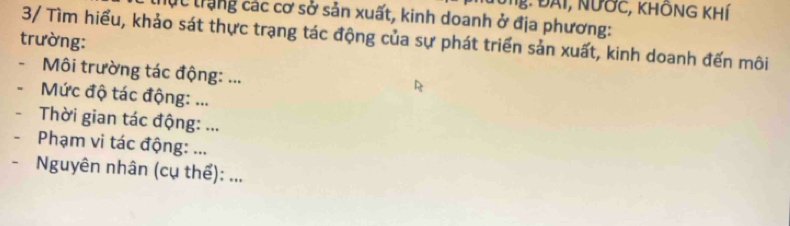 Ng: ĐAI, NƯỚc, KhÔNG KhÍ 
lục trạng các cơ sở sản xuất, kinh doanh ở địa phương: 
3/ Tìm hiểu, khảo sát thực trạng tác động của sự phát triển sản xuất, kinh doanh đến môi 
trường: 
- Môi trường tác động: ... 
- Mức độ tác động: ... 
- Thời gian tác động: ... 
- Phạm vi tác động: ... 
- Nguyên nhân (cụ thể): ...