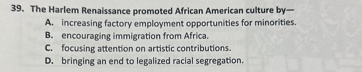 The Harlem Renaissance promoted African American culture by—
A. increasing factory employment opportunities for minorities.
B. encouraging immigration from Africa.
C. focusing attention on artistic contributions.
D. bringing an end to legalized racial segregation.