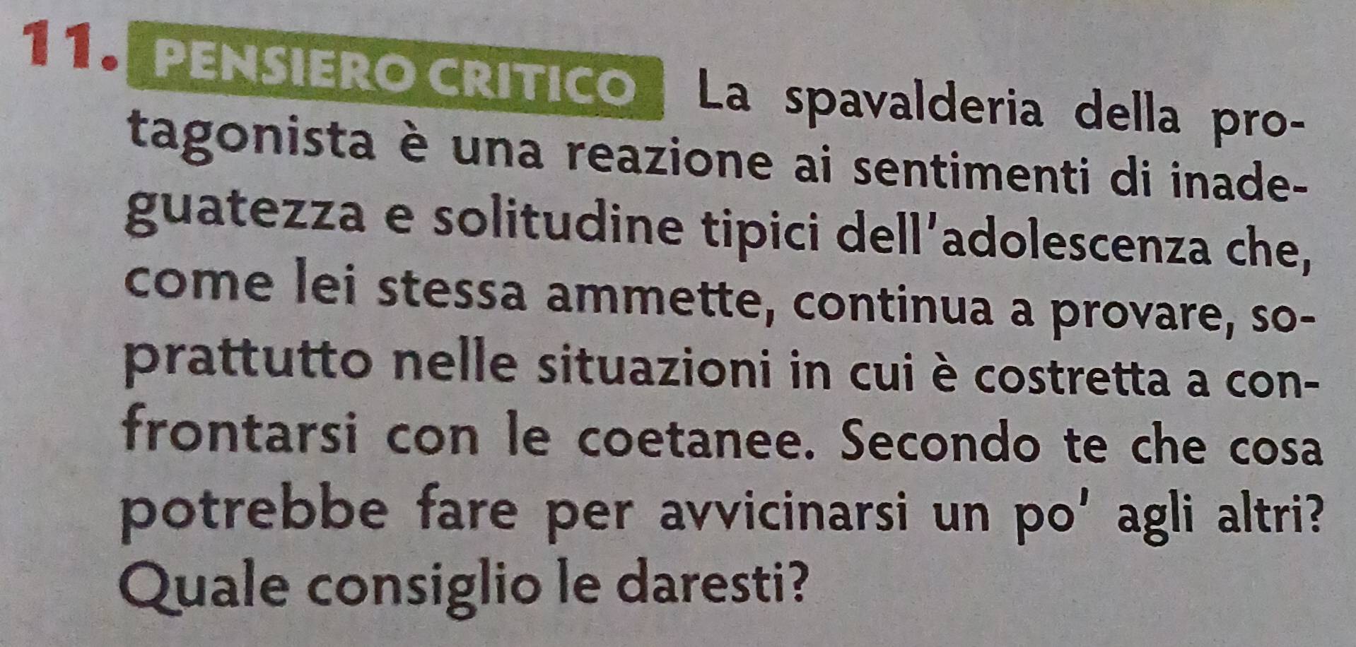 PENSIERO CRITICO La spavalderia della pro- 
tagonista è una reazione ai sentimenti di inade- 
guatezza e solitudine tipici dell’adolescenza che, 
come lei stessa ammette, continua a provare, so- 
prattutto nelle situazioni in cui è costretta a con- 
frontarsi con le coetanee. Secondo te che cosa 
potrebbe fare per avvicinarsi un po' agli altri? 
Quale consiglio le daresti?