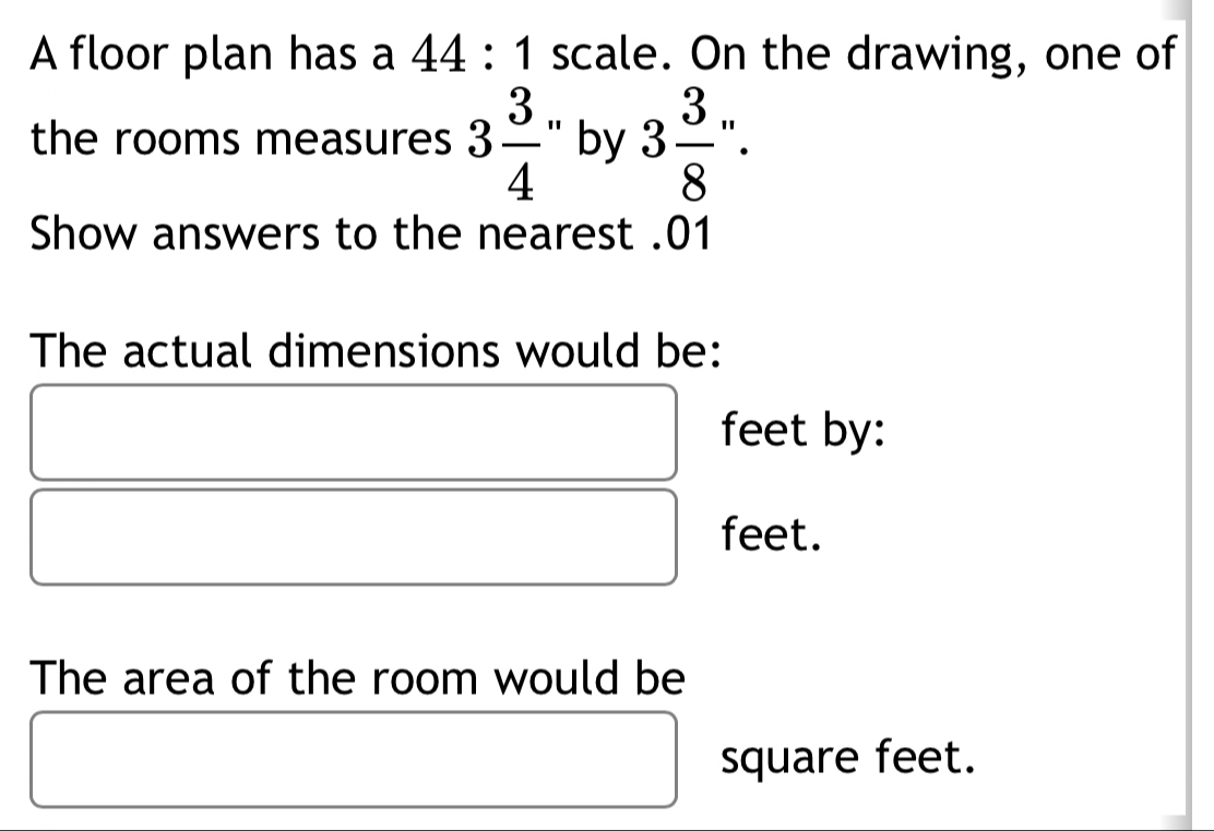 A floor plan has a 44:1 scale. On the drawing, one of 
the rooms measures 3 3/4  by 3 3/8 ''. 
Show answers to the nearest .01 
The actual dimensions would be: 
feet by: 
feet. 
The area of the room would be
square feet.