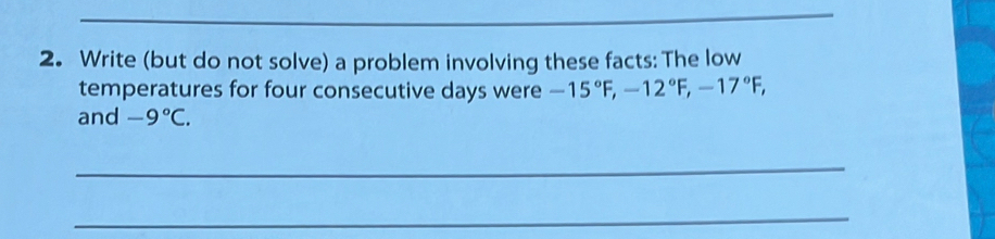 Write (but do not solve) a problem involving these facts: The low 
temperatures for four consecutive days were -15°F, -12°F, -17°F, 
and -9°C. 
_ 
_