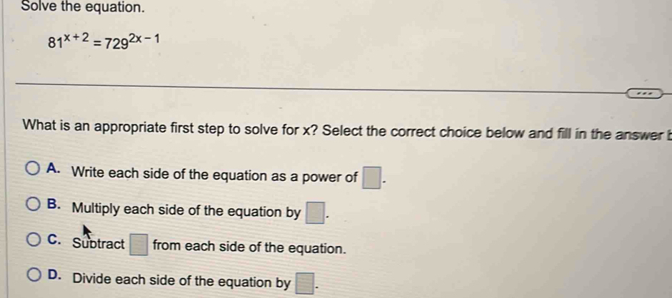 Solve the equation.
81^(x+2)=729^(2x-1)
What is an appropriate first step to solve for x? Select the correct choice below and fill in the answer i
A. Write each side of the equation as a power of □.
B. Multiply each side of the equation by □.
C. Subtract □ from each side of the equation.
D. Divide each side of the equation by □.