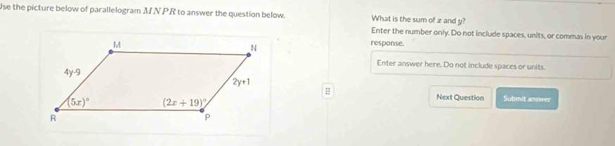 Use the picture below of parallelogram MNPR to answer the question below. What is the sum of z and y?
Enter the number only. Do not include spaces, units, or commas in your
response.
Enter answer here. Do not include spaces or units.
::
Next Question Submit answer