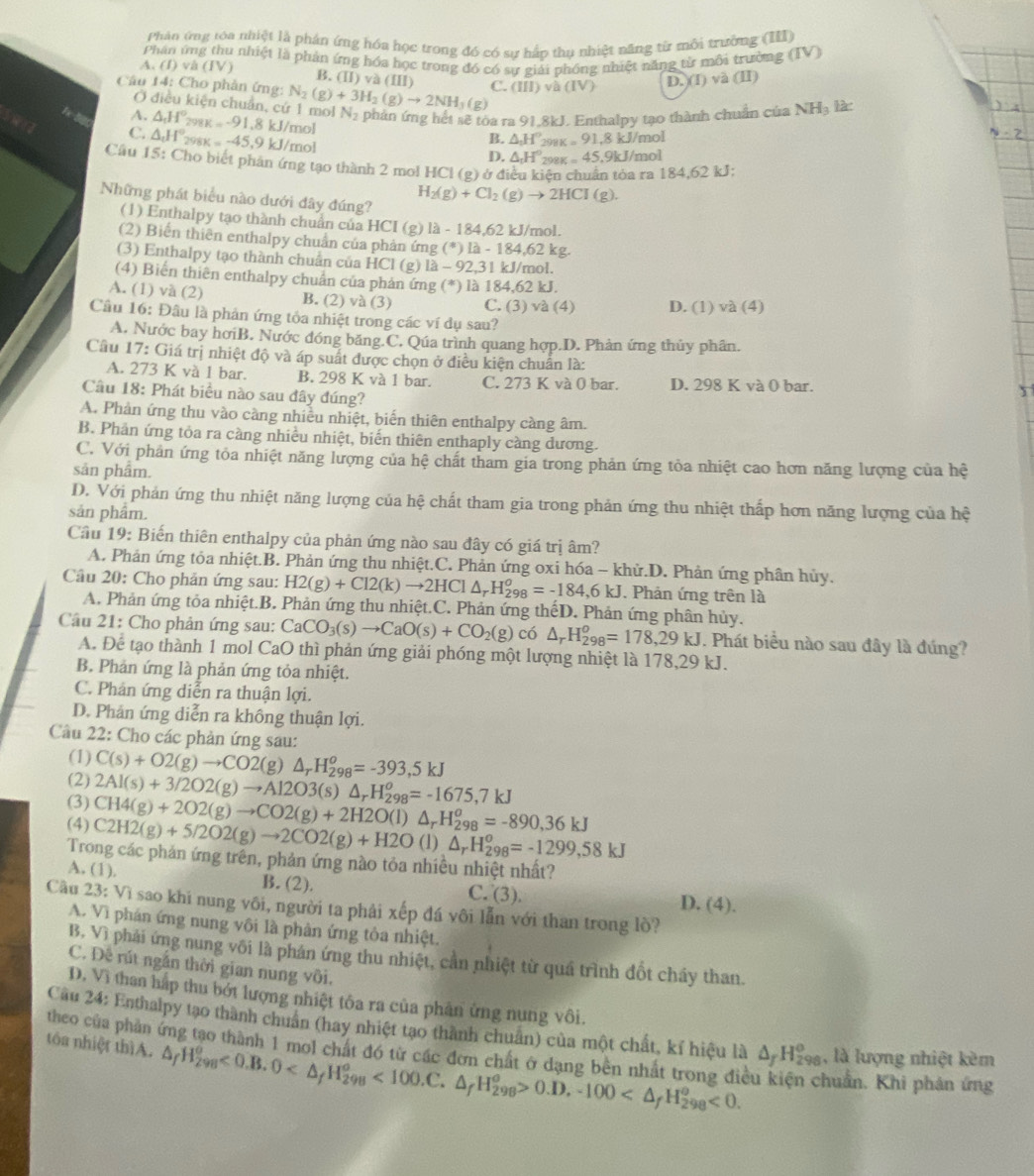 Phản ứng tóa nhiệt là phản ứng hóa học trong đó có sự hấp thụ nhiệt năng từ mỗi trường (III)
A. (I) và (IV)  Phân ứng thu nhiệt là phản ứng hóa học trong đó có sự giải phống nhiệt năng từ môi trường (IV)
B. (II)va(III a
Câu 14: Cho phản ứng: N_2(g)+3H_2(g)to 2NH_3(g) C. (III)vh(IV) D.)(I)va(II)
Ở điều kiện chuẩn, cứ 1 mol N_2
A.
C. △ _cH° △ _tH^o_298K=-91.8k J/mol phản ứng hết sẽ tóa ra 91.8kJ. Enthalpy tạo thành chuẩn của NHạ lài
B. △ _1H° 298K=91.8kJ/m ol
x=-45.9k J/mol D. △ _1H°_2 988 =45,9kJ/ mol
Cầu 15: Cho biết phân ứng tạo thành 2 mol HCl (g) ở điều kiên chuẩn tỏa ra 184,62 kJ:
Những phát biểu nào dưới đây đúng?
H_2(g)+Cl_2(g)to 2HCl(g).
(1) Enthalpy tạo thành chuẩn của HCI (g) là - 184,62 kJ/mol.
(2) Biến thiên enthalpy chuẩn của phản ứng (*) là - 184.62 kg.
(3) Enthalpy tạo thành chuẩn của HCl (g) là - -92.3 l kJ/mol.
(4) Biến thiên enthalpy chuẩn của phản ứng (*) là 184,62 kJ.
A. (1) và (2) B. (2) và (3) C. (3) và (4) D. (1) và (4)
Câu 16: Đâu là phản ứng tỏa nhiệt trong các ví dụ sau?
A. Nước bay hơiB. Nước đóng băng.C. Qúa trình quang hợp.D. Phản ứng thủy phân.
Cầu 17: Giá trị nhiệt độ và áp suất được chọn ở điều kiện chuẩn là:
A. 273 K và 1 bar. B. 298 K và 1 bar. C. 273K và 0 bar. D. 298 K và 0 bar.
Câu 18: Phát biểu nào sau đây đúng?
A. Phản ứng thu vào càng nhiều nhiệt, biến thiên enthalpy càng âm.
B. Phản ứng tỏa ra càng nhiều nhiệt, biến thiên enthaply càng dương.
C. Với phản ứng tỏa nhiệt năng lượng của hệ chất tham gia trong phản ứng tòa nhiệt cao hơn năng lượng của hệ
sản phẩm.
D. Với phản ứng thu nhiệt năng lượng của hệ chất tham gia trong phản ứng thu nhiệt thấp hơn năng lượng của hệ
sản phẩm.
Cầu 19: Biến thiên enthalpy của phản ứng nào sau đây có giá trị âm?
A. Phản ứng tỏa nhiệt.B. Phản ứng thu nhiệt.C. Phản ứng oxi hóa - khử.D. Phản ứng phân hủy.
Câu 20: Cho phản ứng sau: H2(g)+Cl2(k)to 2HCl△ _rH_(298)^o=-184,6kJ. Phản ứng trên là
A. Phản ứng tỏa nhiệt.B. Phản ứng thu nhiệt.C. Phản ứng thếD. Phản ứng phân hủy.
Câu 21: Cho phản ứng sau: CaCO_3(s)to CaO(s)+CO_2(g) có △ _rH_(298)^o=178,29kJ. Phát biểu nào sau đây là đúng?
A. Để tạo thành 1 mol CaO thì phản ứng giải phóng một lượng nhiệt là 178,2 9k
B. Phản ứng là phản ứng tỏa nhiệt.
C. Phân ứng diễn ra thuận lợi.
D. Phân ứng diễn ra không thuận lợi.
Câu 22: Cho các phản ứng sau:
(1)
(2) C(s)+O2(g)to CO2(g)△ _rH_(298)^o=-393,5kJ
(3) 2Al(s)+3/2O2(g)to Al2O3(s)△ _rH_(298)^o=-1675,7kJ
CH4(g)+2O2(g)to CO2(g)+2H2O(l)
(4) C2H2(g)+5/2O2(g)to 2CO2(g)+H2O △ _rH_(298)^o=-890,36kJ (1) △ _rH_(298)^o=-1299,58kJ
Trong các phản ứng trên, phản ứng nào tỏa nhiều nhiệt nhất?
A. (1). B. (2).
C. (3).
D. (4).
Câu 23: Vì sao khi nung vôi, người ta phải xếp đá vôi lẫn với than trong lò?
A. Vì phán ứng nung vôi là phản ứng tòa nhiệt.
B, Vì phải ứng nung või là phán ứng thu nhiệt, cần nhiệt từ quá trình đốt chấy than.
C. Đê rút ngắn thời gian nung vôi.
D. Vì than hấp thu bớt lượng nhiệt tôa ra của phân ứng nung vôi.
Câu 24: Enthalpy tạo thành chuẩn (hay nhiệt tạo thành chuẩn) của một chất, kí hiệu là △ _fH_(298)^o
tóa nhiệt thìA. △ _fH_(298)^(θ)<0.B.0 <100.C.△ _fH_(298)^(θ)>0.D.-100 <0. , là lượng nhiệt kèm
theo của phần ứng tạo thành 1 mol chất đó từ các đơn chất ở dạng bên nhất trong điề huẩn. Khi phản ứng