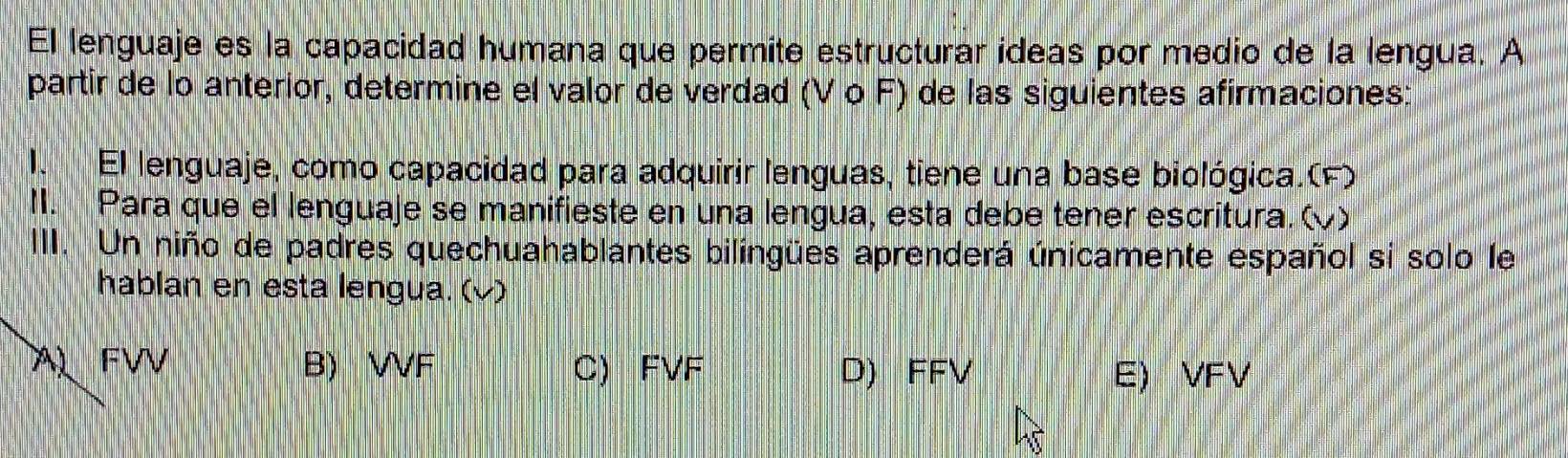 El lenguaje es la capacidad humana que permite estructurar ideas por medio de la lengua. A
partir de lo anterior, determine el valor de verdad (V o F) de las siguientes afirmaciones:
I. El lenguaje, como capacidad para adquirir lenguas, tiene una base biológica.(F)
II. Para que el lenguaje se manifieste en una lengua, esta debe tener escritura. ()
III. Un niño de padres quechuahablantes bilingües aprenderá únicamente español si solo le
hablan en esta lengua. (v)
A FVV B) VVF C) FVF D) FFV E) VFV