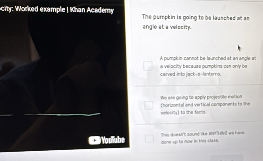 ocity: Worked example | Khan Academy
The pumpkin is going to be launched at an
angle at a velocity.
A pumpkin cannot be launched at an angle at
a velocity because pumpkins can only be
carved into jack-o-lanterns.
We are going to apply projectile motion
(horizontal and vertical components to the
velocity) to the facts.
This doesn't sound like ANYTHING we have
YouTube
done up to now in this class.