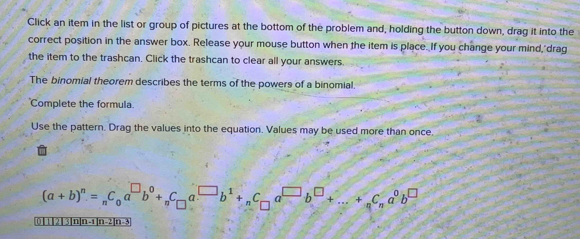 Click an item in the list or group of pictures at the bottom of the problem and, holding the button down, drag it into the 
correct position in the answer box. Release your mouse button when the item is place. If you change your mind, drag 
the item to the trashcan. Click the trashcan to clear all your answers. 
The binomial theorem describes the terms of the powers of a binomial. 
Complete the formula. 
Use the pattern. Drag the values into the equation. Values may be used more than once.
(a+b)^n=_nC_0a^(□)b^0+_nC_□ a^(□)b^1+_nC_□ a^(□)b^(□)+...+_nC_na^0b^(□)
0 1 | 2 | 3|n|n -1|n-2|n-3