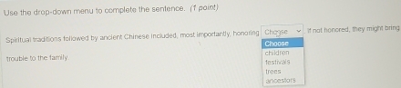 Use the drap-down meny to complete the sentence. (f paint) 
Spiritual traditions followed by ancient Chinese included, most importantly, honoring Chagse Choose If not honored, they might bring 
trouble to the family. children 
festivals 
ancestors trees