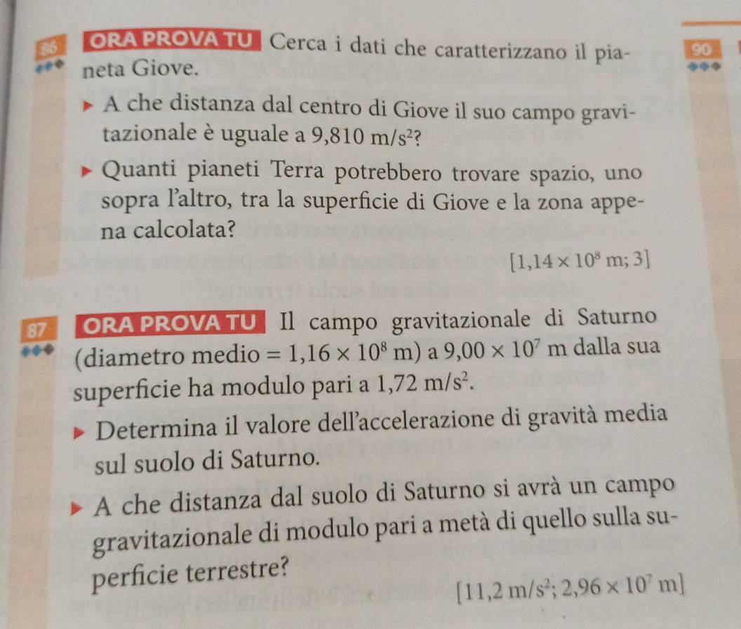 ORAPROVA TU Cerca i dati che caratterizzano il pia- 90 
neta Giove. 
A che distanza dal centro di Giove il suo campo gravi- 
tazionale è uguale a 9,810m/s^2 ? 
Quanti pianeti Terra potrebbero trovare spazio, uno 
sopra l’altro, tra la superficie di Giove e la zona appe- 
na calcolata?
[1,14* 10^8m;3]
87 ORA PROVA TU Il campo gravitazionale di Saturno 
(diametro medio =1,16* 10^8m) a 9,00* 10^7m dalla sua 
superficie ha modulo pari a 1,72m/s^2. 
Determina il valore dell'accelerazione di gravità media 
sul suolo di Saturno. 
A che distanza dal suolo di Saturno si avrà un campo 
gravitazionale di modulo pari a metà di quello sulla su- 
perficie terrestre?
[11,2m/s^2;2,96* 10^7m]