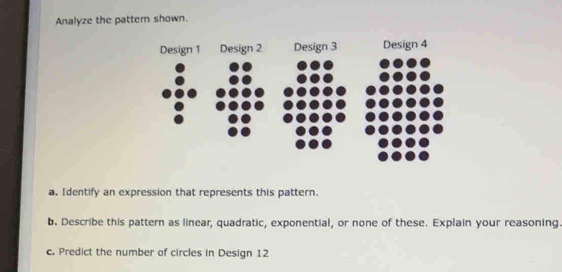 Analyze the patter shown. 
Design 1 Design 2 Design 3 Design 4 
a. Identify an expression that represents this pattern. 
b. Describe this pattern as linear, quadratic, exponential, or none of these. Explain your reasoning. 
c. Predict the number of circles in Design 12